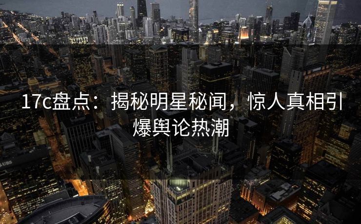 17c盘点：揭秘明星秘闻，惊人真相引爆舆论热潮