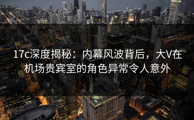 17c深度揭秘：内幕风波背后，大V在机场贵宾室的角色异常令人意外