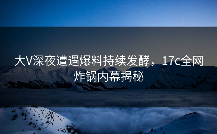 大V深夜遭遇爆料持续发酵，17c全网炸锅内幕揭秘