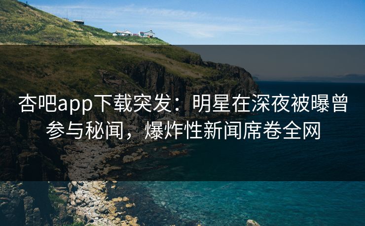 杏吧app下载突发：明星在深夜被曝曾参与秘闻，爆炸性新闻席卷全网