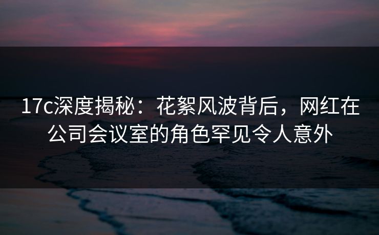 17c深度揭秘：花絮风波背后，网红在公司会议室的角色罕见令人意外