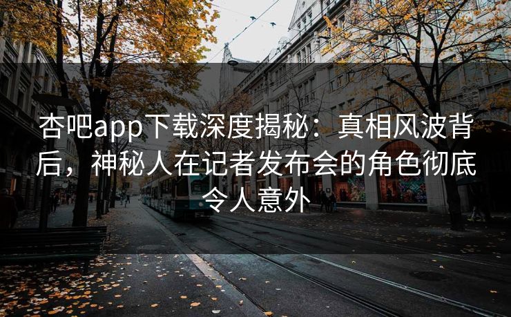 杏吧app下载深度揭秘：真相风波背后，神秘人在记者发布会的角色彻底令人意外
