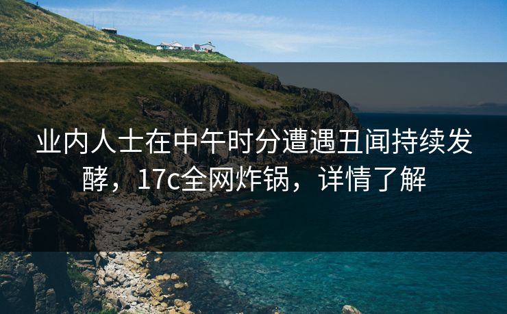 业内人士在中午时分遭遇丑闻持续发酵，17c全网炸锅，详情了解