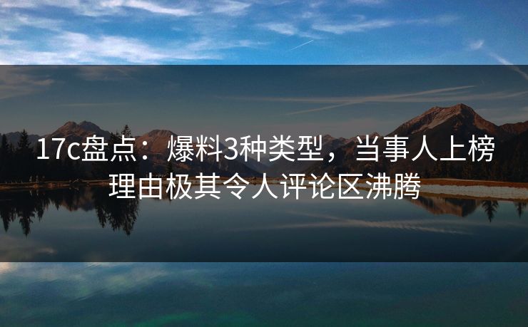 17c盘点：爆料3种类型，当事人上榜理由极其令人评论区沸腾