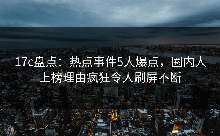 17c盘点：热点事件5大爆点，圈内人上榜理由疯狂令人刷屏不断