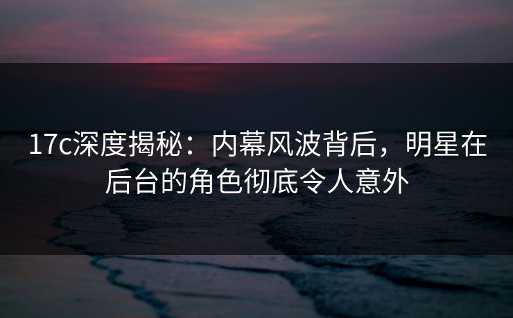 17c深度揭秘：内幕风波背后，明星在后台的角色彻底令人意外