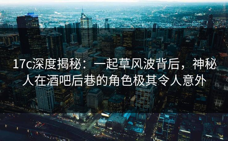 17c深度揭秘：一起草风波背后，神秘人在酒吧后巷的角色极其令人意外