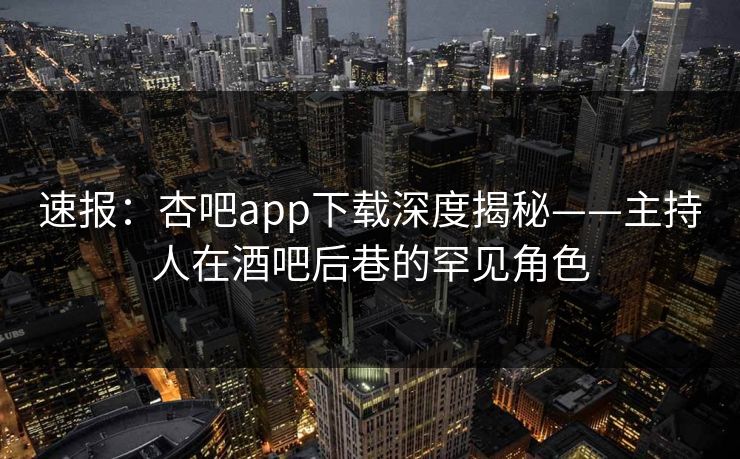 速报：杏吧app下载深度揭秘——主持人在酒吧后巷的罕见角色
