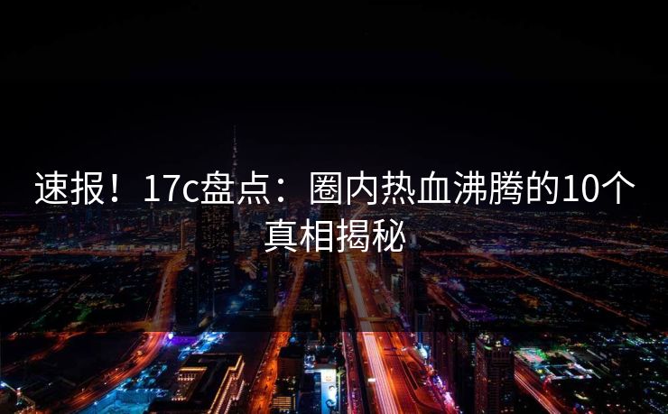 速报！17c盘点：圈内热血沸腾的10个真相揭秘