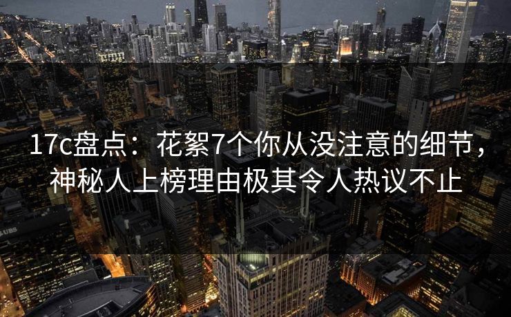 17c盘点：花絮7个你从没注意的细节，神秘人上榜理由极其令人热议不止
