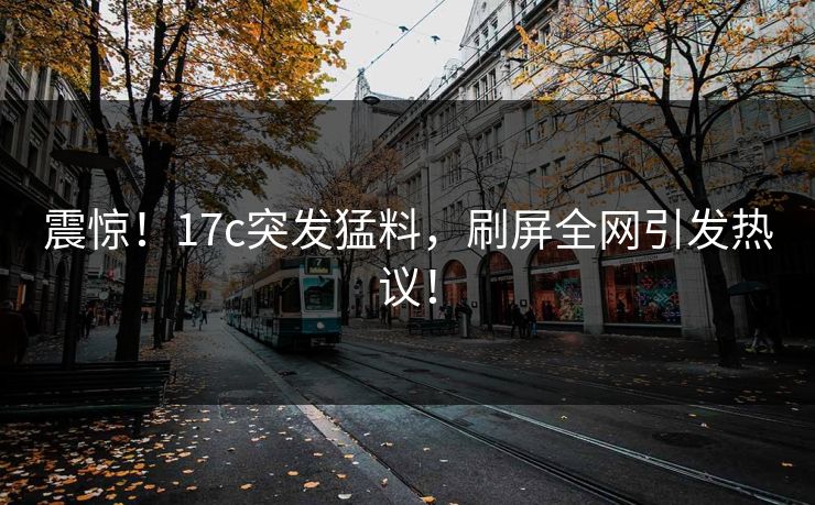震惊！17c突发猛料，刷屏全网引发热议！