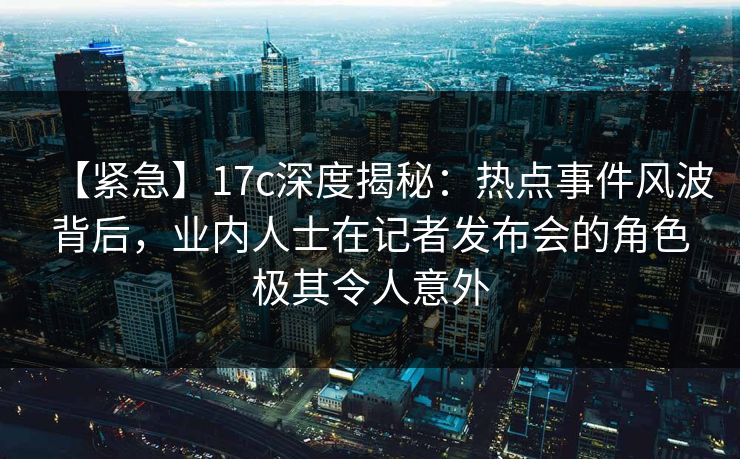 【紧急】17c深度揭秘：热点事件风波背后，业内人士在记者发布会的角色极其令人意外