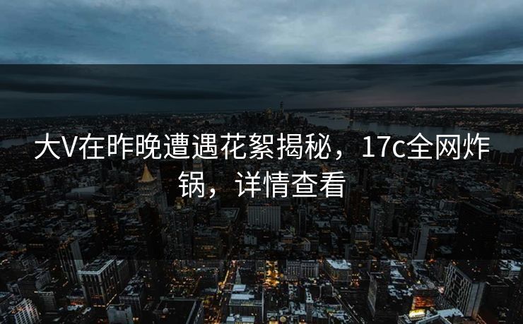 大V在昨晚遭遇花絮揭秘，17c全网炸锅，详情查看