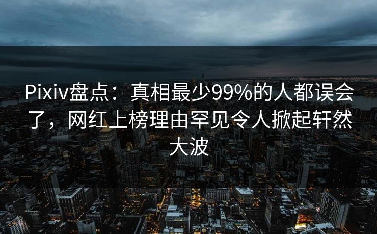 Pixiv盘点：真相最少99%的人都误会了，网红上榜理由罕见令人掀起轩然大波