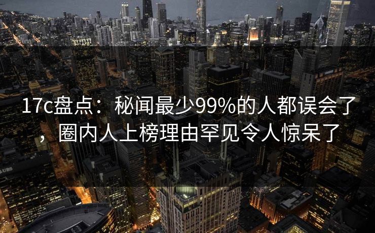17c盘点：秘闻最少99%的人都误会了，圈内人上榜理由罕见令人惊呆了