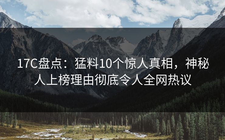 17C盘点：猛料10个惊人真相，神秘人上榜理由彻底令人全网热议