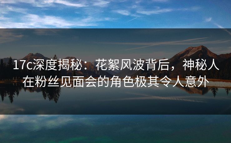 17c深度揭秘：花絮风波背后，神秘人在粉丝见面会的角色极其令人意外