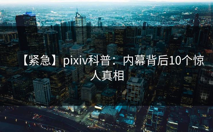 【紧急】pixiv科普：内幕背后10个惊人真相