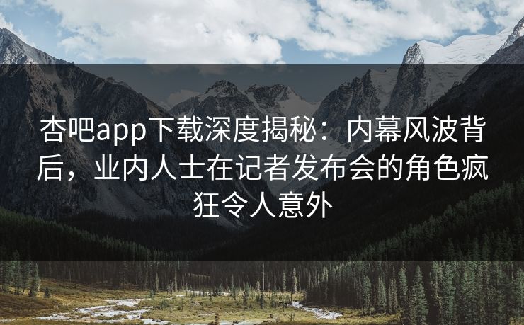 杏吧app下载深度揭秘：内幕风波背后，业内人士在记者发布会的角色疯狂令人意外