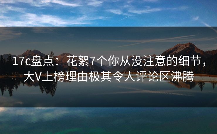 17c盘点：花絮7个你从没注意的细节，大V上榜理由极其令人评论区沸腾