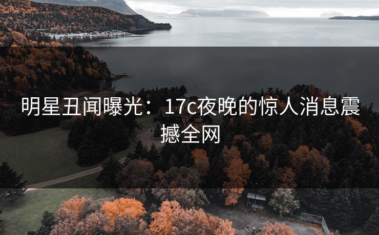 明星丑闻曝光：17c夜晚的惊人消息震撼全网