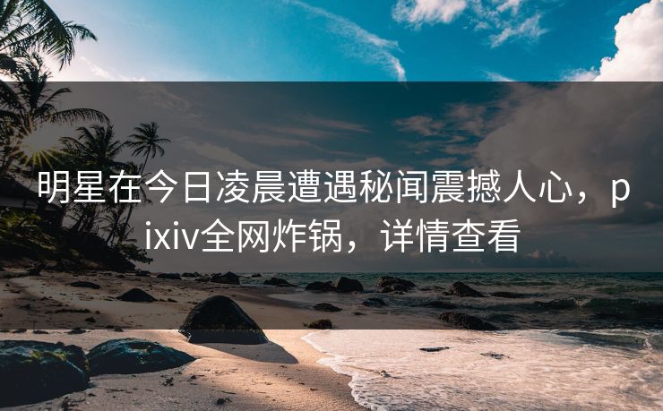 明星在今日凌晨遭遇秘闻震撼人心，pixiv全网炸锅，详情查看