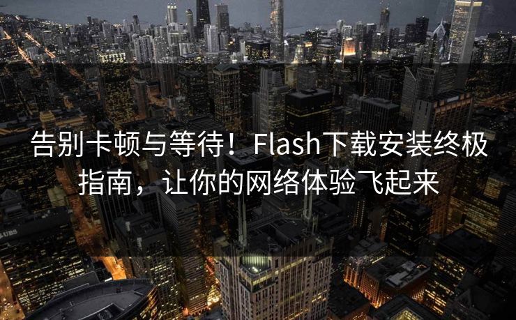 告别卡顿与等待！Flash下载安装终极指南，让你的网络体验飞起来