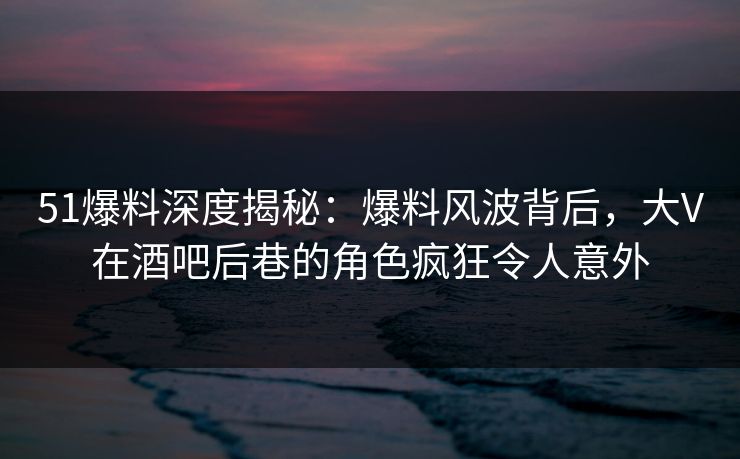 51爆料深度揭秘:爆料风波背后,大V在酒吧后巷的角色疯狂令人意外 51爆料深度揭秘:爆料风波背后,大V在酒吧后巷的角色疯狂令人意外