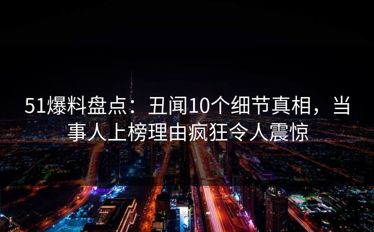 51爆料盘点：丑闻10个细节真相，当事人上榜理由疯狂令人震惊