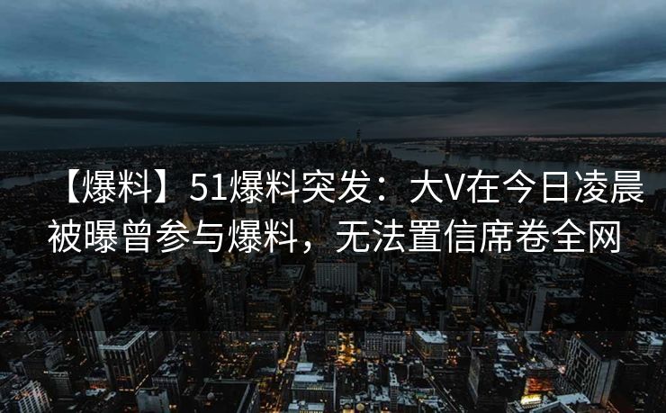 【爆料】51爆料突发：大V在今日凌晨被曝曾参与爆料，无法置信席卷全网