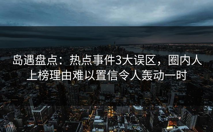 岛遇盘点:热点事件3大误区,圈内人上榜理由难以置信令人轰动一时 岛遇盘点:热点事件3大误区,圈内人上榜理由难以置信令人轰动一时