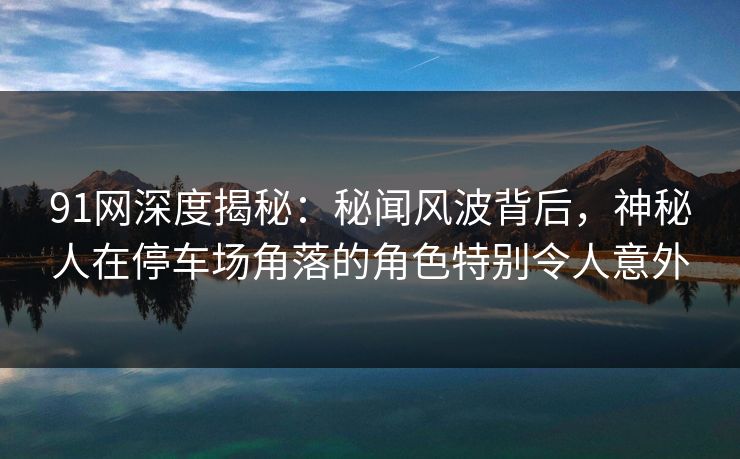 91网深度揭秘：秘闻风波背后，神秘人在停车场角落的角色特别令人意外
