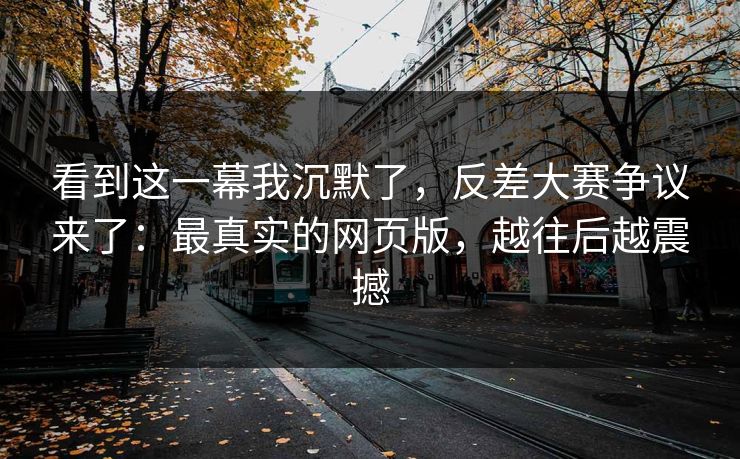 看到这一幕我沉默了，反差大赛争议来了：最真实的网页版，越往后越震撼