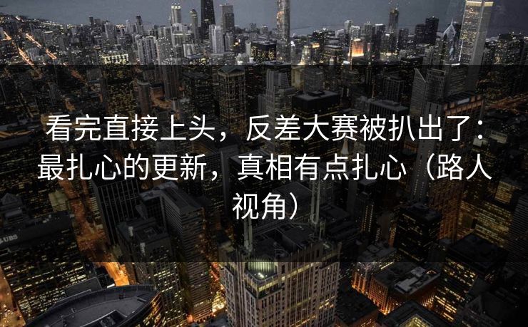 看完直接上头，反差大赛被扒出了：最扎心的更新，真相有点扎心（路人视角）
