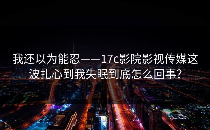 我还以为能忍——17c影院影视传媒这波扎心到我失眠到底怎么回事？