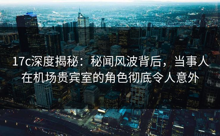 17c深度揭秘：秘闻风波背后，当事人在机场贵宾室的角色彻底令人意外