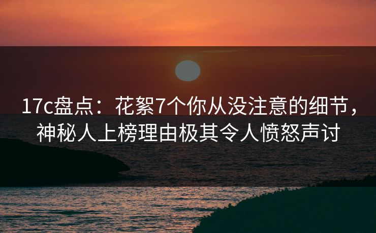 17c盘点：花絮7个你从没注意的细节，神秘人上榜理由极其令人愤怒声讨