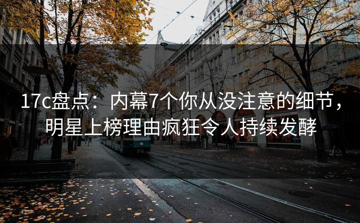 17c盘点：内幕7个你从没注意的细节，明星上榜理由疯狂令人持续发酵