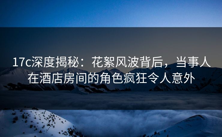 17c深度揭秘：花絮风波背后，当事人在酒店房间的角色疯狂令人意外