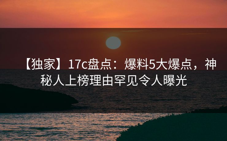 【独家】17c盘点：爆料5大爆点，神秘人上榜理由罕见令人曝光