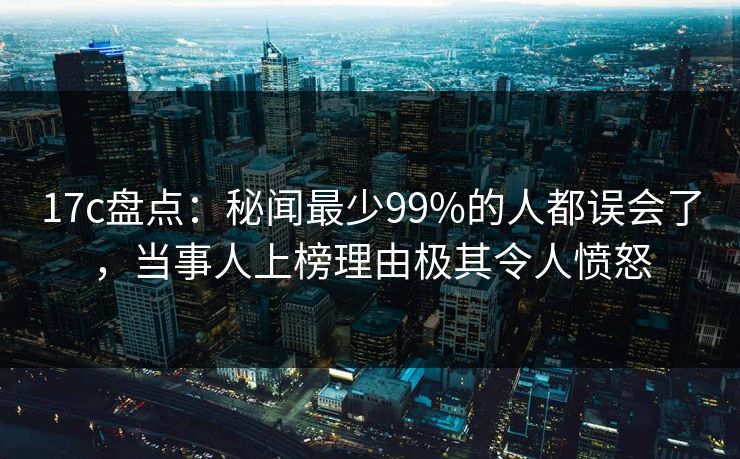 17c盘点：秘闻最少99%的人都误会了，当事人上榜理由极其令人愤怒