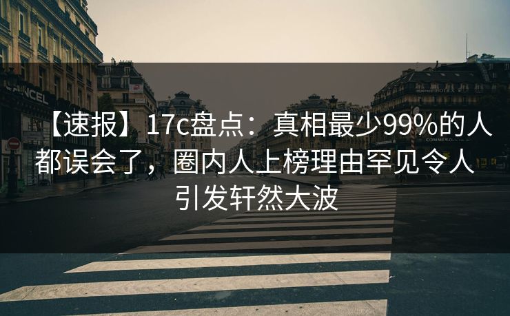 【速报】17c盘点：真相最少99%的人都误会了，圈内人上榜理由罕见令人引发轩然大波