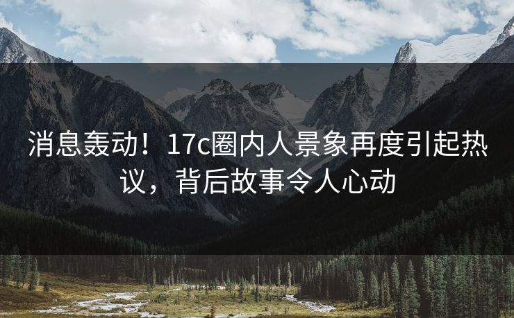 消息轰动！17c圈内人景象再度引起热议，背后故事令人心动