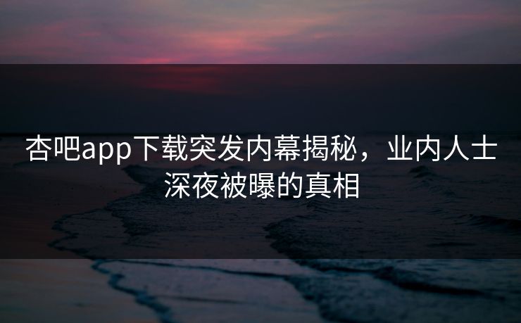 杏吧app下载突发内幕揭秘，业内人士深夜被曝的真相