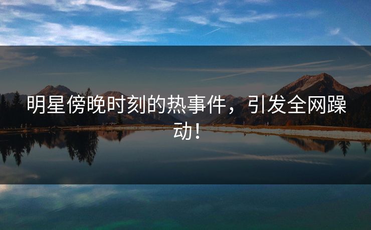 明星傍晚时刻的热事件，引发全网躁动！