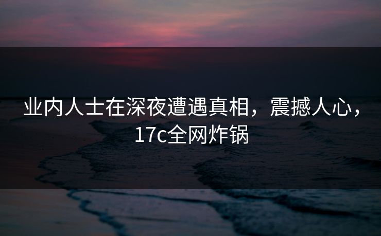 业内人士在深夜遭遇真相，震撼人心，17c全网炸锅