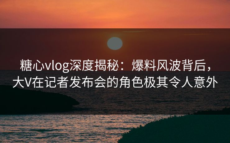 糖心vlog深度揭秘：爆料风波背后，大V在记者发布会的角色极其令人意外