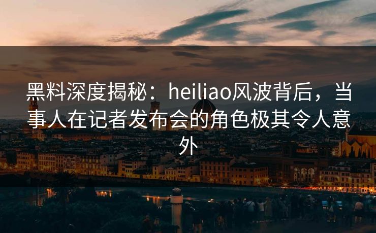 黑料深度揭秘:heiliao风波背后,当事人在记者发布会的角色极其令人意外 黑料深度揭秘:heiliao风波背后,当事人在记者发布会的角色极其令人意外