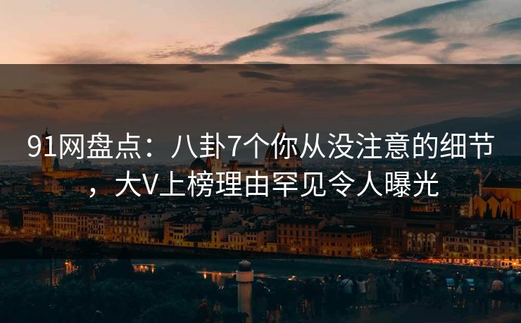 91网盘点：八卦7个你从没注意的细节，大V上榜理由罕见令人曝光