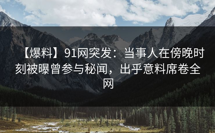 【爆料】91网突发:当事人在傍晚时刻被曝曾参与秘闻,出乎意料席卷全网 【爆料】91网突发:当事人在傍晚时刻被曝曾参与秘闻,出乎意料席卷全网